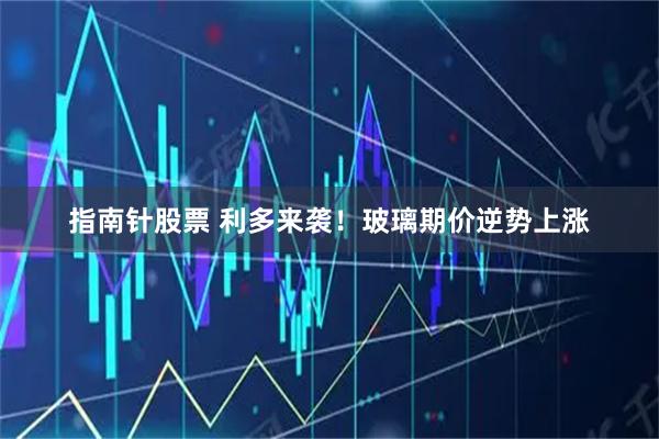 指南针股票 利多来袭！玻璃期价逆势上涨
