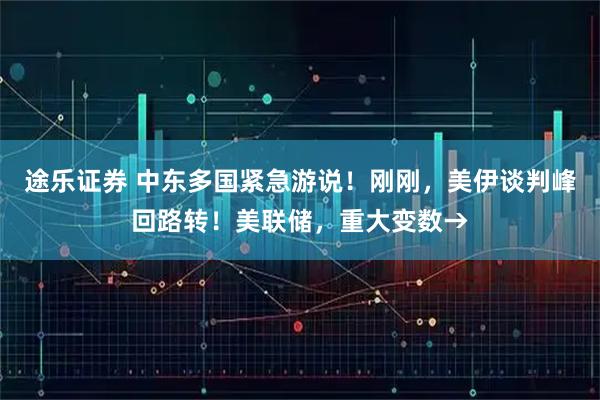 途乐证券 中东多国紧急游说！刚刚，美伊谈判峰回路转！美联储，重大变数→