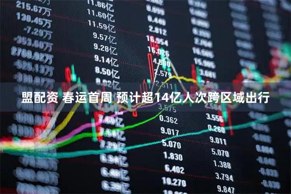 盟配资 春运首周 预计超14亿人次跨区域出行