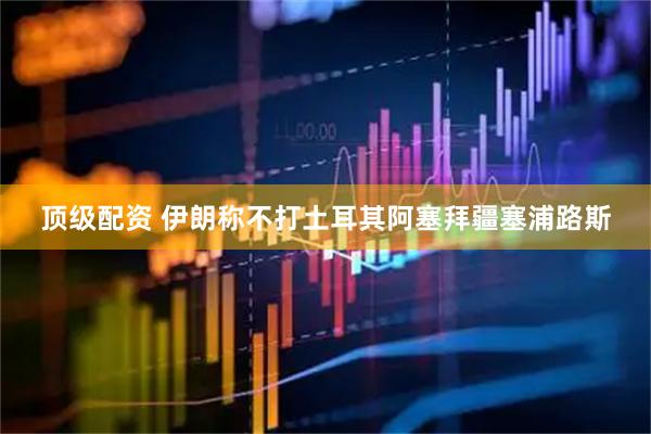 顶级配资 伊朗称不打土耳其阿塞拜疆塞浦路斯