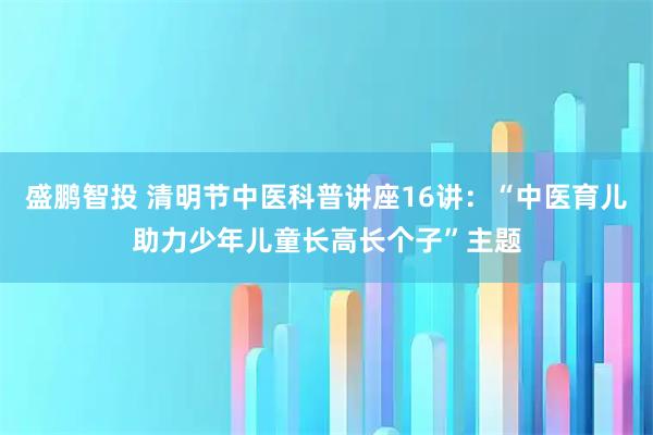 盛鹏智投 清明节中医科普讲座16讲：“中医育儿助力少年儿童长高长个子”主题