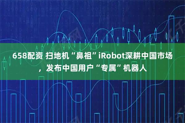 658配资 扫地机“鼻祖”iRobot深耕中国市场，发布中国用户“专属”机器人