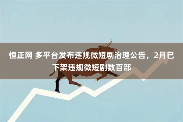 恒正网 多平台发布违规微短剧治理公告，2月已下架违规微短剧数百部