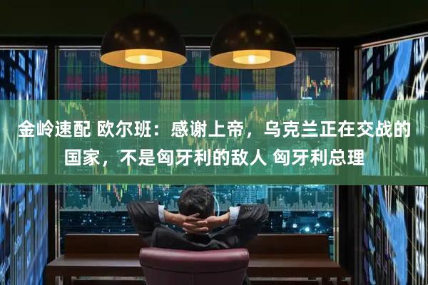金岭速配 欧尔班：感谢上帝，乌克兰正在交战的国家，不是匈牙利的敌人 匈牙利总理