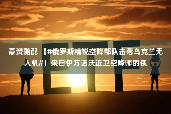 豪资随配 【#俄罗斯精锐空降部队击落乌克兰无人机#】来自伊万诺沃近卫空降师的俄