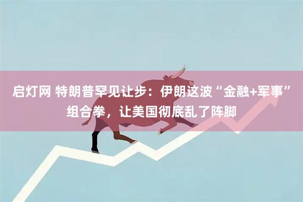 启灯网 特朗普罕见让步：伊朗这波“金融+军事”组合拳，让美国彻底乱了阵脚