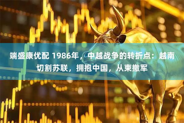 端盛康优配 1986年，中越战争的转折点：越南切割苏联，拥抱中国，从柬撤军