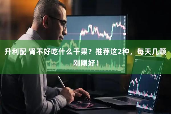 升利配 肾不好吃什么干果?推荐这2种,每天几颗刚刚好!
