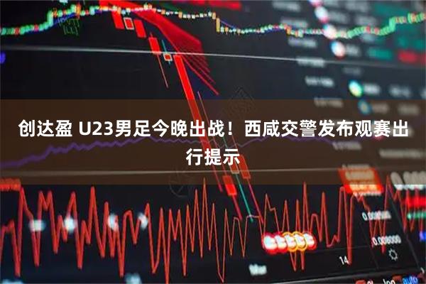 创达盈 U23男足今晚出战！西咸交警发布观赛出行提示
