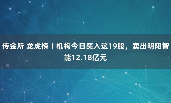 传金所 龙虎榜丨机构今日买入这19股,卖出明阳智能12.18亿元