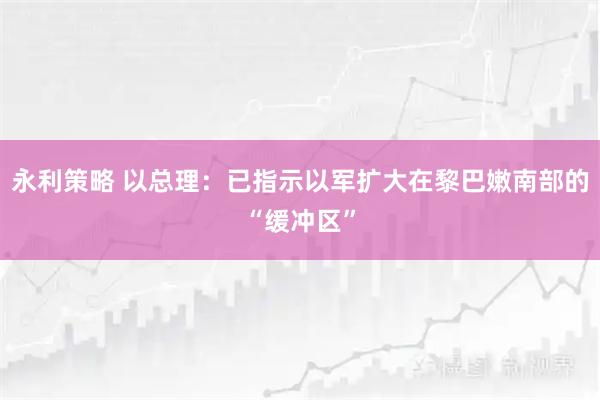 永利策略 以总理：已指示以军扩大在黎巴嫩南部的“缓冲区”
