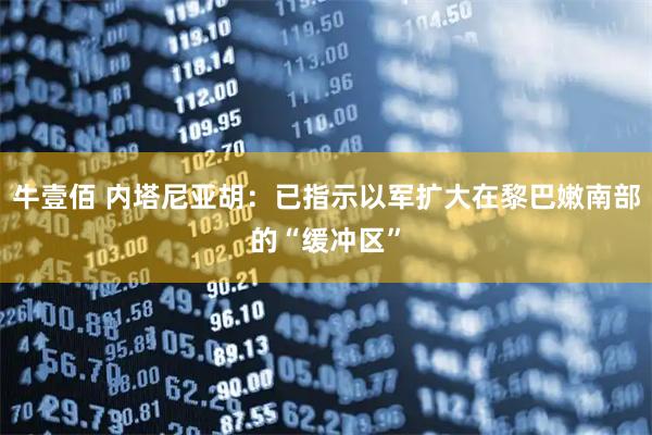 牛壹佰 内塔尼亚胡：已指示以军扩大在黎巴嫩南部的“缓冲区”