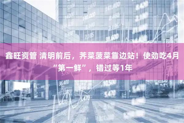 鑫旺资管 清明前后，荠菜菠菜靠边站！使劲吃4月“第一鲜”，错过等1年