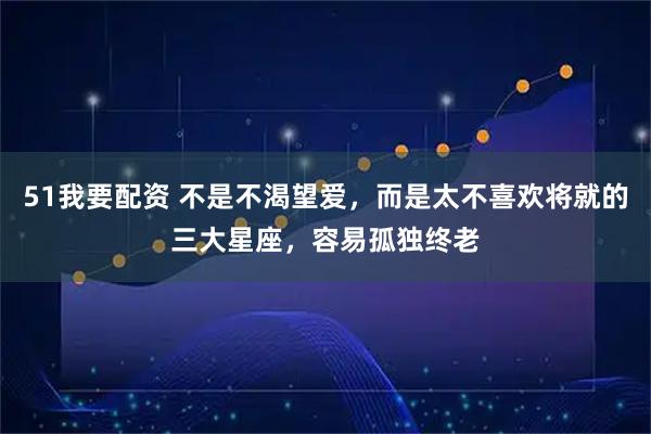 51我要配资 不是不渴望爱，而是太不喜欢将就的三大星座，容易孤独终老
