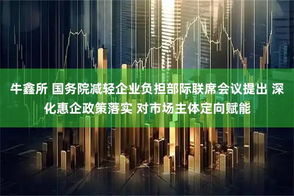 牛鑫所 国务院减轻企业负担部际联席会议提出 深化惠企政策落实 对市场主体定向赋能