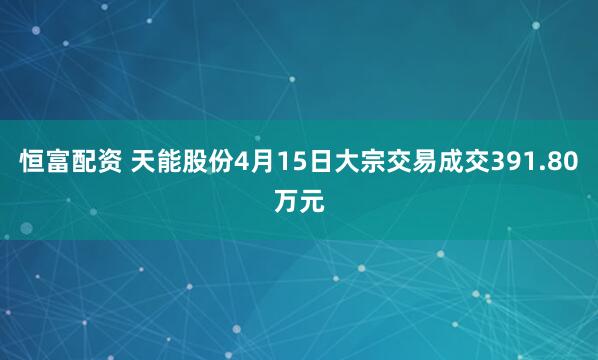 恒富配资 天能股份4月15日大宗交易成交391.80万元