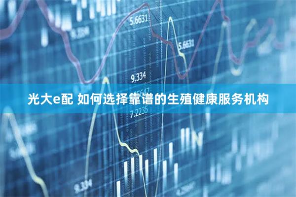 光大e配 如何选择靠谱的生殖健康服务机构