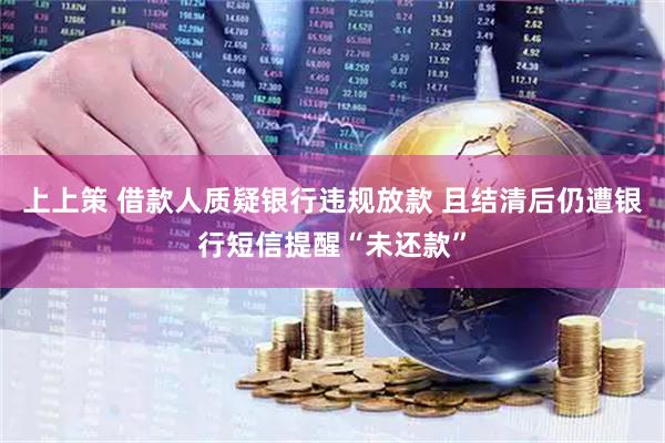 上上策 借款人质疑银行违规放款 且结清后仍遭银行短信提醒“未还款”