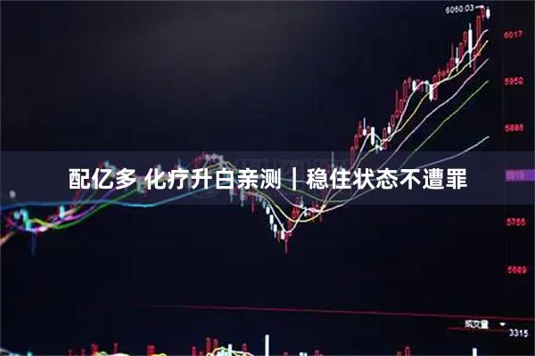 配亿多 化疗升白亲测｜稳住状态不遭罪