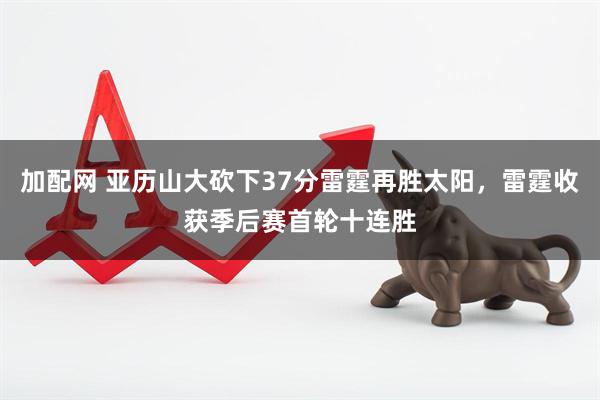 加配网 亚历山大砍下37分雷霆再胜太阳，雷霆收获季后赛首轮十连胜