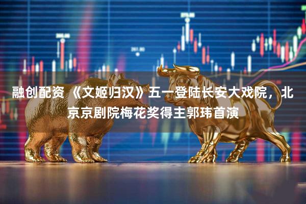 融创配资 《文姬归汉》五一登陆长安大戏院，北京京剧院梅花奖得主郭玮首演