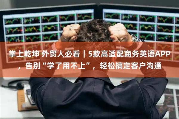 掌上乾坤 外贸人必看|5款高适配商务英语APP,告别“学了用不上”,轻松搞定客户沟通