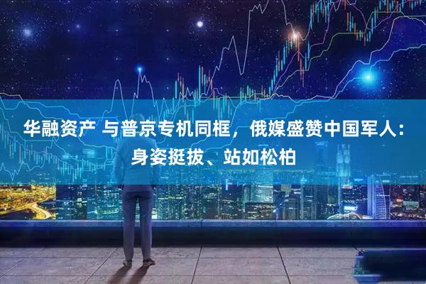 华融资产 与普京专机同框，俄媒盛赞中国军人：身姿挺拔、站如松柏