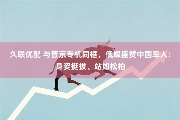 久联优配 与普京专机同框，俄媒盛赞中国军人：身姿挺拔、站如松柏