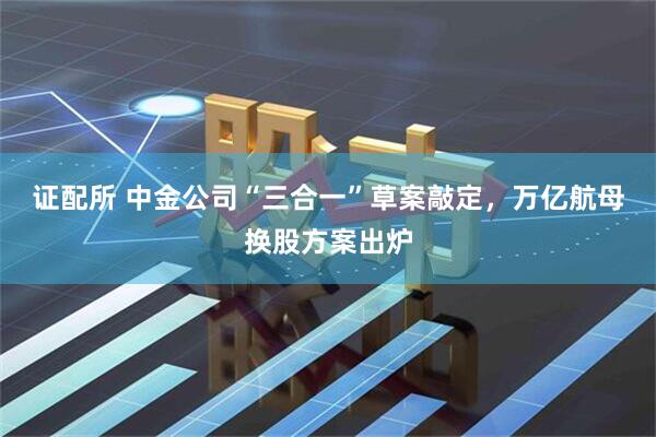 证配所 中金公司“三合一”草案敲定，万亿航母换股方案出炉