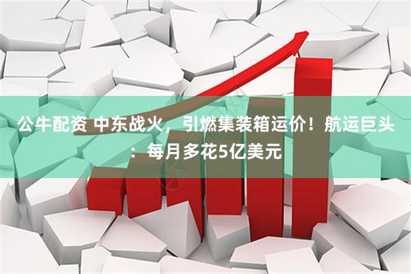 公牛配资 中东战火，引燃集装箱运价！航运巨头：每月多花5亿美元