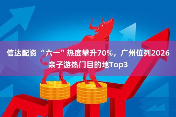 信达配资 “六一”热度攀升70%，广州位列2026亲子游热门目的地Top3