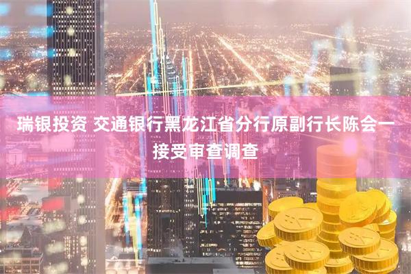 瑞银投资 交通银行黑龙江省分行原副行长陈会一接受审查调查