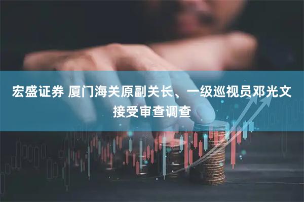 宏盛证券 厦门海关原副关长、一级巡视员邓光文接受审查调查