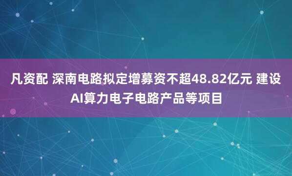 凡资配 深南电路拟定增募资不超48.82亿元 建设AI算力电子电路产品等项目