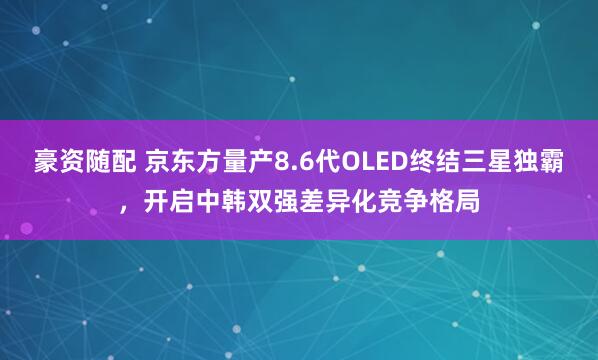 豪资随配 京东方量产8.6代OLED终结三星独霸，开启中韩双强差异化竞争格局