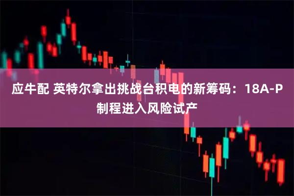 应牛配 英特尔拿出挑战台积电的新筹码：18A-P制程进入风险试产