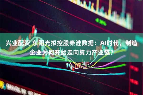 兴业配资 东阳光拟控股秦淮数据：AI时代，制造企业为何开始走向算力产业链？
