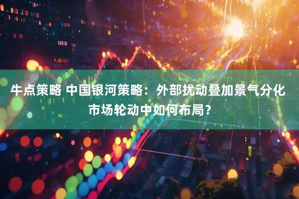 牛点策略 中国银河策略：外部扰动叠加景气分化 市场轮动中如何布局？