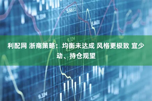 利配网 浙商策略：均衡未达成 风格更极致 宜少动、持仓观望