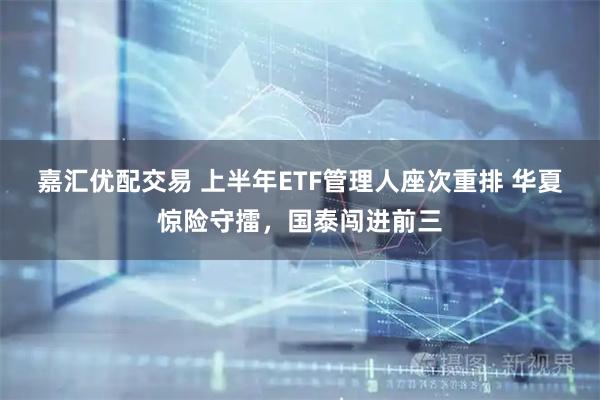 嘉汇优配交易 上半年ETF管理人座次重排 华夏惊险守擂，国泰闯进前三