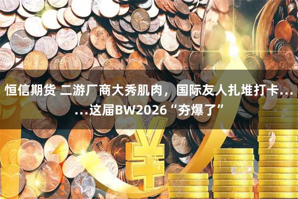 恒信期货 二游厂商大秀肌肉，国际友人扎堆打卡……这届BW2026“夯爆了”
