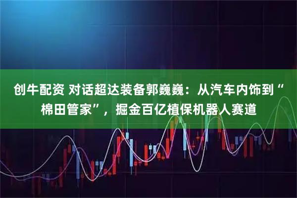 创牛配资 对话超达装备郭巍巍：从汽车内饰到“棉田管家”，掘金百亿植保机器人赛道