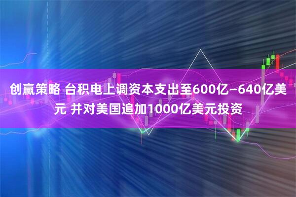 创赢策略 台积电上调资本支出至600亿—640亿美元 并对美国追加1000亿美元投资