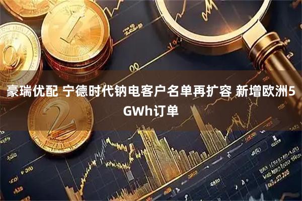 豪瑞优配 宁德时代钠电客户名单再扩容 新增欧洲5GWh订单