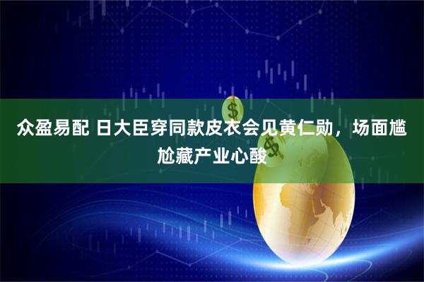 众盈易配 日大臣穿同款皮衣会见黄仁勋，场面尴尬藏产业心酸