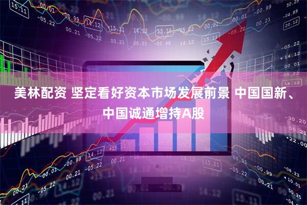 美林配资 坚定看好资本市场发展前景 中国国新、中国诚通增持A股