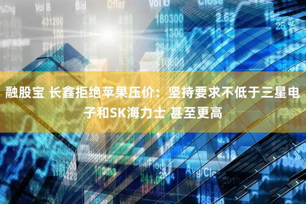 融股宝 长鑫拒绝苹果压价：坚持要求不低于三星电子和SK海力士 甚至更高