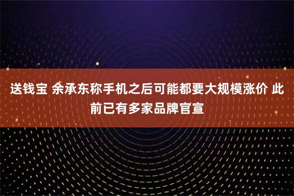 送钱宝 余承东称手机之后可能都要大规模涨价 此前已有多家品牌官宣