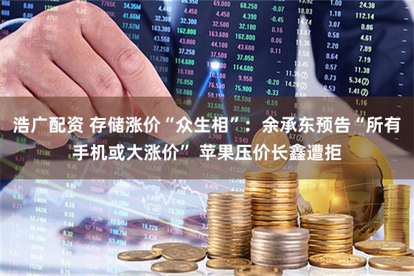 浩广配资 存储涨价“众生相”：余承东预告“所有手机或大涨价” 苹果压价长鑫遭拒