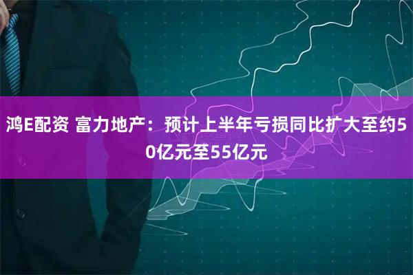 鸿E配资 富力地产：预计上半年亏损同比扩大至约50亿元至55亿元